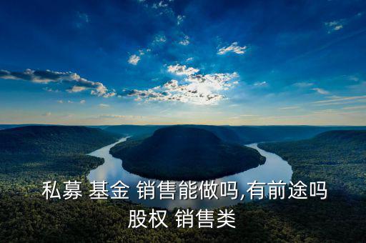  私募 基金 銷(xiāo)售能做嗎,有前途嗎股權(quán) 銷(xiāo)售類(lèi)