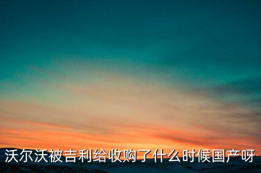 長安沃爾沃什么時候合資到期，沃爾沃被吉利給收購了什么時候國產(chǎn)呀