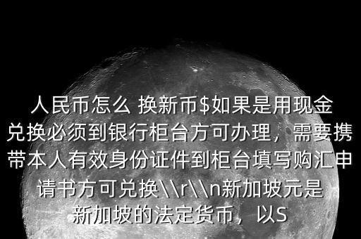  人民幣怎么 換新幣$如果是用現(xiàn)金兌換必須到銀行柜臺方可辦理，需要攜帶本人有效身份證件到柜臺填寫購匯申請書方可兌換\\r\\n新加坡元是新加坡的法定貨幣，以S