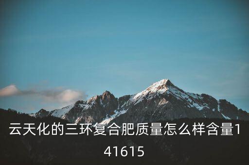 云天化大小三環(huán)是什么意思，云天化的三環(huán)復(fù)合肥質(zhì)量怎么樣含量141615
