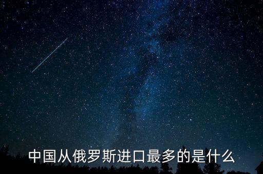 中國(guó)從俄羅斯進(jìn)口什么，中國(guó)從俄羅斯進(jìn)口最多的是什么