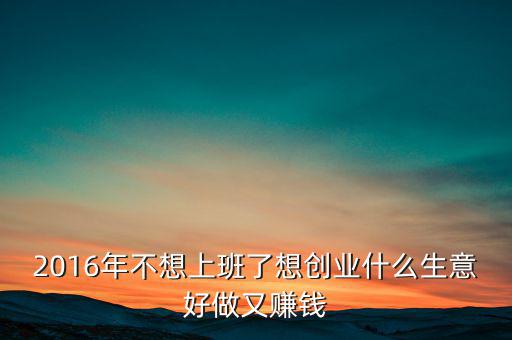 2016年什么生意好做賺錢(qián)，2016年不想上班了想創(chuàng)業(yè)什么生意好做又賺錢(qián)
