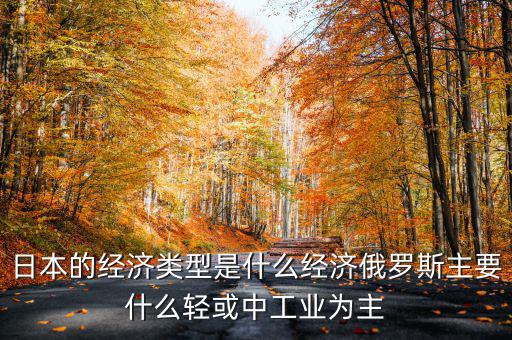 日本經濟結構以什么為主，日本的經濟類型是什么經濟俄羅斯主要什么輕或中工業(yè)為主