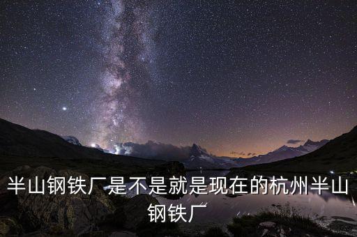 杭州鋼鐵廠做什么的，半山鋼鐵廠是不是就是現(xiàn)在的杭州半山鋼鐵廠