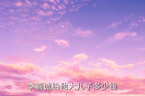 李嘉誠(chéng)財(cái)產(chǎn)為什么給兒子，李嘉誠(chéng)給他大兒子多少錢