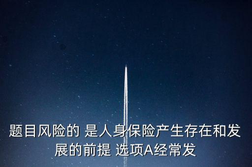 風險的什么是人身保險產(chǎn)生，題目風險的 是人身保險產(chǎn)生存在和發(fā)展的前提 選項A經(jīng)常發(fā)