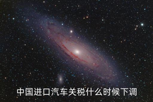 進(jìn)口車(chē)關(guān)稅什么時(shí)候下調(diào)，進(jìn)口汽車(chē)關(guān)稅何時(shí)開(kāi)始下降