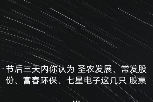 節(jié)后三天內(nèi)你認(rèn)為 圣農(nóng)發(fā)展、常發(fā)股份、富春環(huán)保、七星電子這幾只 股票...