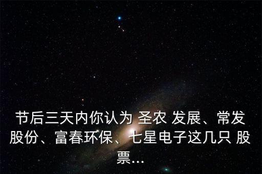 節(jié)后三天內(nèi)你認為 圣農(nóng) 發(fā)展、常發(fā)股份、富春環(huán)保、七星電子這幾只 股票...