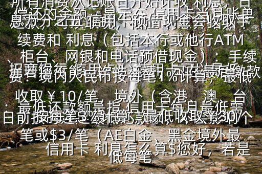  信用卡 利息怎么算$您好，若是 招商銀行 信用卡， 信用卡可以最低還款，可以取現(xiàn)，相應(yīng) 利息介紹如下：最低還款額是指 信用卡每月最低需償還的金額，顯示在 信用卡當(dāng)月賬單上若您不能一次性還清，可在最后繳款日前按時(shí)還足最低還款額，不會(huì)影響個(gè)人信用，但無法享受免息還款期，當(dāng)期所有消費(fèi)從記賬日開始計(jì)收 利息，日息萬分之五 信用卡預(yù)借現(xiàn)金會(huì)收取手續(xù)費(fèi)和 利息（包括本行或他行ATM、柜臺(tái)、網(wǎng)銀和電話預(yù)借現(xiàn)金）：手續(xù)費(fèi)：境內(nèi)人民幣按每筆1%計(jì)算，最低收取￥10/筆，境外（含港、澳、臺(tái)）按每筆3%計(jì)算，最低收?。?0/筆或$3/筆（AE白金、黑金境外最低每筆