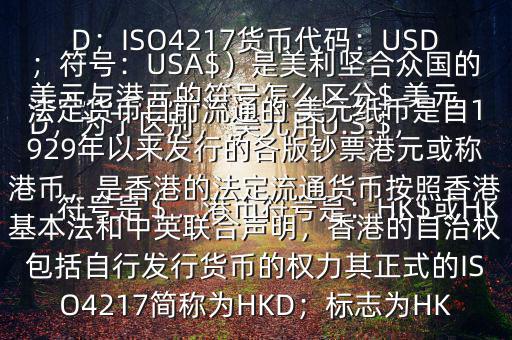  美元與港元的符號(hào)怎么區(qū)分$ 美元符號(hào)是＄，港幣符號(hào)是：HK$或HKD，為了區(qū)別， 美元用U.S.$，加元用Can$，澳元用A$，港元用HK$來表示 美元（貨幣縮寫：USD；ISO4217貨幣代碼：USD；符號(hào)：USA$）是美利堅(jiān)合眾國(guó)的法定貨幣目前流通的 美元紙幣是自1929年以來發(fā)行的各版鈔票港元或稱港幣，是香港的法定流通貨幣按照香港基本法和中英聯(lián)合聲明，香港的自治權(quán)包括自行發(fā)行貨幣的權(quán)力其正式的ISO4217簡(jiǎn)稱為HKD；標(biāo)志為HK