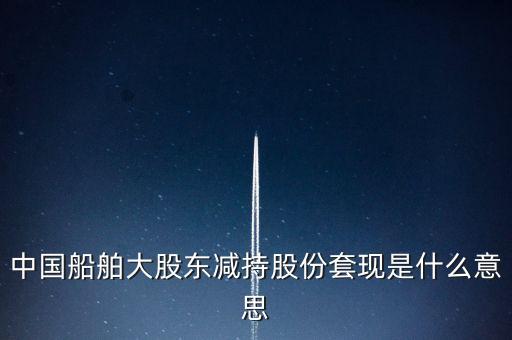 大股東套現(xiàn)什么意思，中國船舶大股東減持股份套現(xiàn)是什么意思