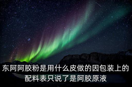 東阿為什么用e皮，東阿阿膠粉是用什么皮做的因包裝上的配料表只說了是阿膠原液