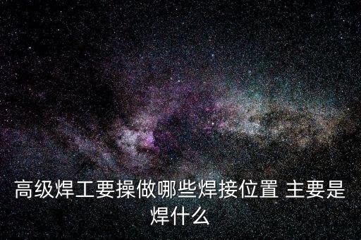 修高鐵焊工需要焊什么，高級(jí)焊工要操做哪些焊接位置 主要是焊什么