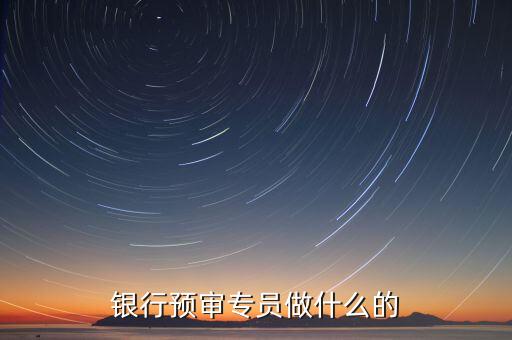 銀行審核員需要做什么，銀行預審專員做什么的