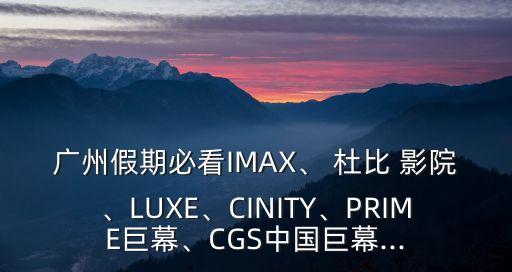 廣州假期必看IMAX、 杜比 影院、LUXE、CINITY、PRIME巨幕、CGS中國巨幕...